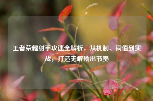 王者荣耀射手攻速全解析，从机制、阈值到实战，打造无解输出节奏