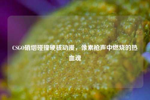 CSGO硝烟碰撞硬核动漫,像素枪声中燃烧的热血魂
