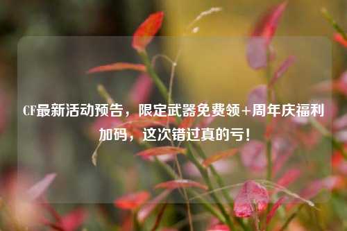 CF最新活动预告，限定武器免费领+周年庆福利加码，这次错过真的亏！