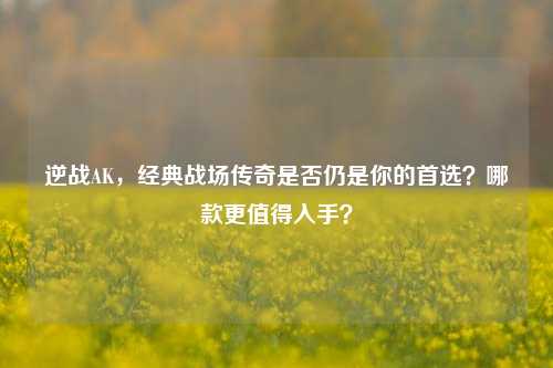 逆战AK,经典战场传奇是否仍是你的首选?哪款更值得入手?