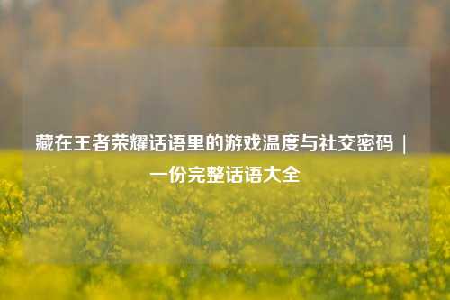 藏在王者荣耀话语里的游戏温度与社交密码 | 一份完整话语大全
