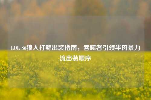 LOL S6狼人打野出装指南，吞噬者引领半肉暴力流出装顺序