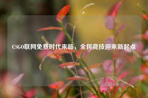 CSGO联网免费时代来临,全民竞技迎来新起点