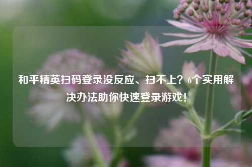 和平精英扫码登录没反应、扫不上?6个实用解决办法助你快速登录游戏!
