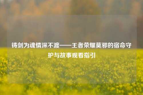 铸剑为魂情深不渡——王者荣耀莫邪的宿命守护与故事观看指引