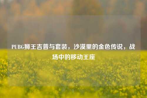 PUBG狮王吉普与套装，沙漠里的金色传说，战场中的移动王座