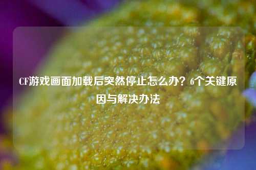 CF游戏画面加载后突然停止怎么办？6个关键原因与解决办法