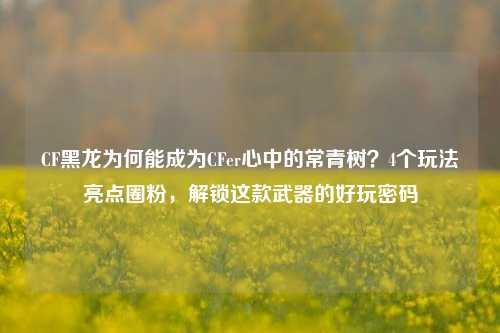 CF黑龙为何能成为CFer心中的常青树?4个玩法亮点圈粉,解锁这款武器的好玩密码
