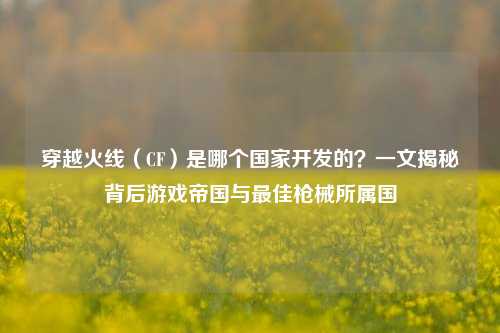 穿越火线（CF）是哪个国家开发的？一文揭秘背后游戏帝国与最佳枪械所属国