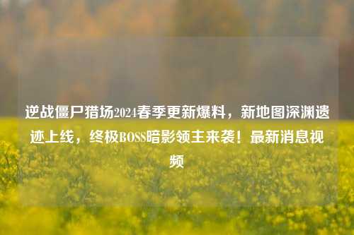 逆战僵尸猎场2024春季更新爆料,新地图深渊遗迹上线,终极BOSS暗影领主来袭!最新消息视频