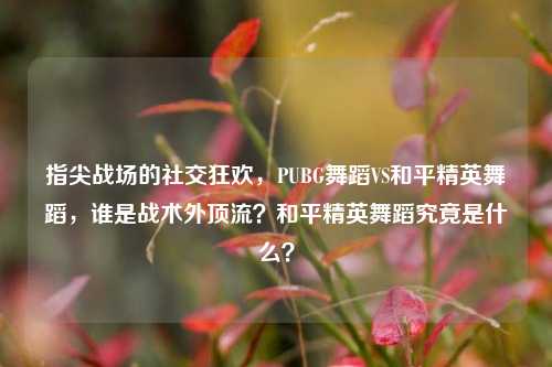 指尖战场的社交狂欢，PUBG舞蹈VS和平精英舞蹈，谁是战术外顶流？和平精英舞蹈究竟是什么？
