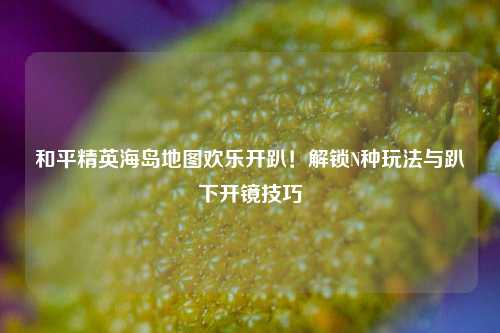 和平精英海岛地图欢乐开趴！解锁N种玩法与趴下开镜技巧