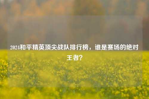 2024和平精英顶尖战队排行榜，谁是赛场的绝对王者？