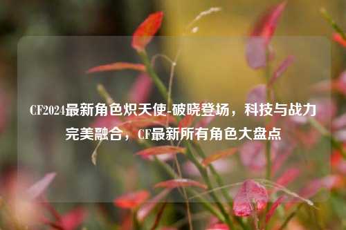 CF2024最新角色炽天使-破晓登场，科技与战力完美融合，CF最新所有角色大盘点