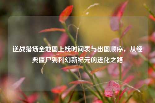 逆战猎场全地图上线时间表与出图顺序,从经典僵尸到科幻新纪元的进化之路