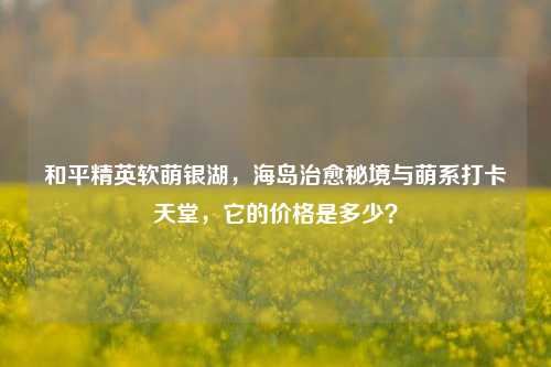 和平精英软萌银湖，海岛治愈秘境与萌系打卡天堂，它的价格是多少？