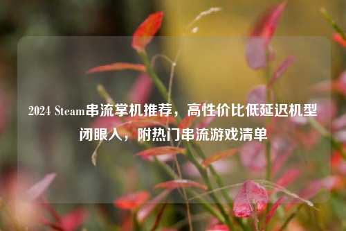 2024 Steam串流掌机推荐,高性价比低延迟机型闭眼入,附热门串流游戏清单