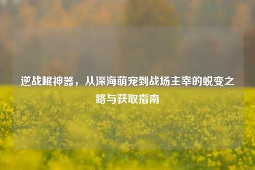 逆战鲲神器，从深海萌宠到战场主宰的蜕变之路与获取指南