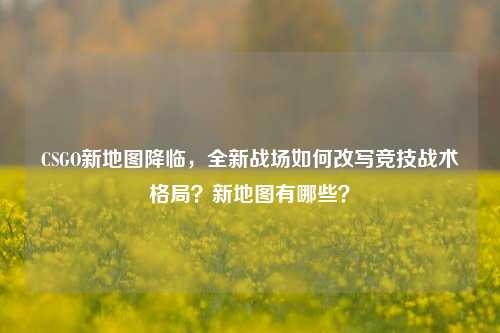 CSGO新地图降临,全新战场如何改写竞技战术格局?新地图有哪些?