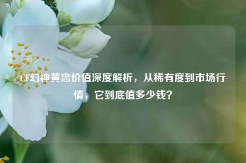 CF幻神黄忠价值深度解析，从稀有度到市场行情，它到底值多少钱？