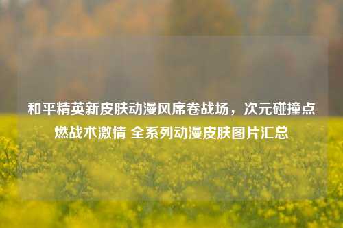 和平精英新皮肤动漫风席卷战场，次元碰撞点燃战术激情 全系列动漫皮肤图片汇总