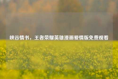 峡谷情书,王者荣耀英雄漫画爱情版免费观看