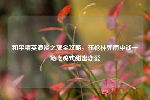 和平精英浪漫之旅全攻略，在枪林弹雨中谈一场吃鸡式甜蜜恋爱