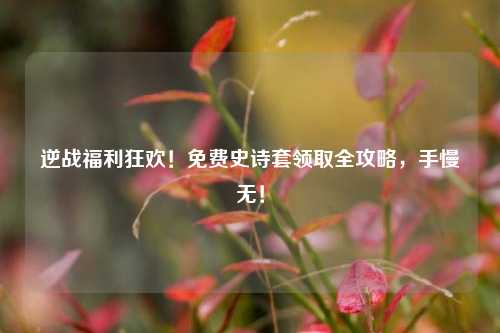 逆战福利狂欢！免费史诗套领取全攻略，手慢无！