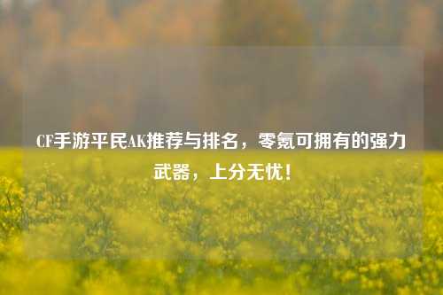 CF手游平民AK推荐与排名，零氪可拥有的强力武器，上分无忧！