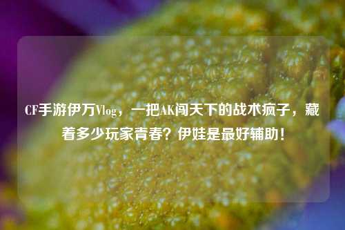CF手游伊万Vlog，一把AK闯天下的战术疯子，藏着多少玩家青春？伊娃是最好辅助！