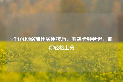 5个LOL网络加速实用技巧,解决卡顿延迟,助你轻松上分