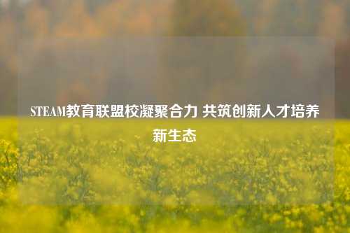STEAM教育联盟校凝聚合力 共筑创新人才培养新生态