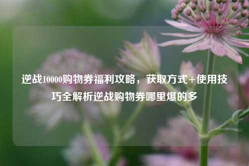逆战10000购物券福利攻略，获取方式+使用技巧全解析逆战购物券哪里爆的多