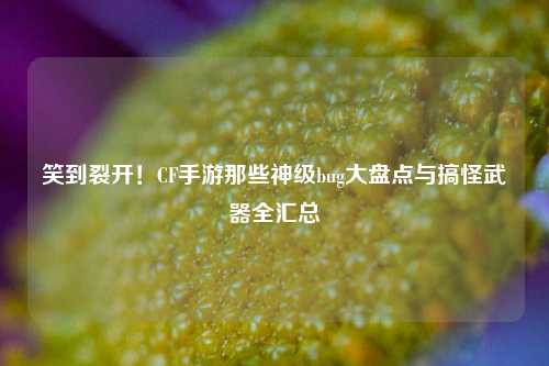 笑到裂开!CF手游那些神级bug大盘点与搞怪武器全汇总