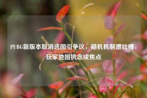 PUBG新版本取消选图引争议，随机机制遭吐槽，玩家地图执念成焦点