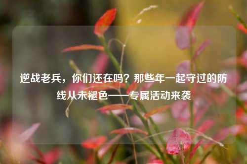 逆战老兵,你们还在吗?那些年一起守过的防线从未褪色——专属活动来袭