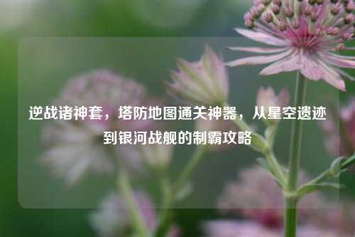逆战诸神套，塔防地图通关神器，从星空遗迹到银河战舰的制霸攻略