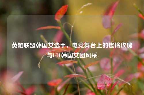 英雄联盟韩国女选手，电竞舞台上的铿锵玫瑰与LOL韩国女团风采