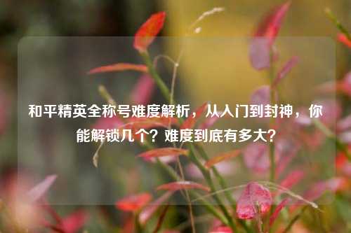 和平精英全称号难度解析，从入门到封神，你能解锁几个？难度到底有多大？