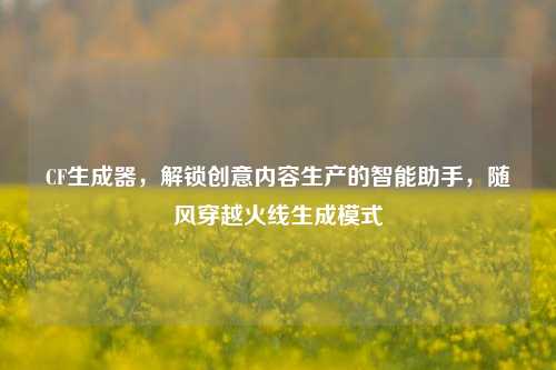 CF生成器,解锁创意内容生产的智能助手,随风穿越火线生成模式