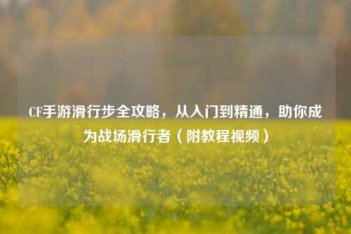 CF手游滑行步全攻略，从入门到精通，助你成为战场滑行者（附教程视频）