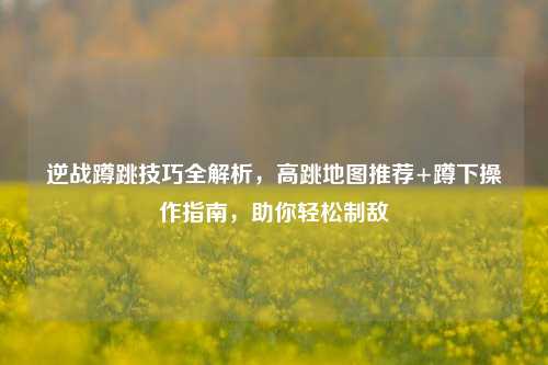逆战蹲跳技巧全解析，高跳地图推荐+蹲下操作指南，助你轻松制敌
