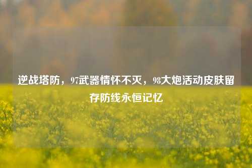 逆战塔防，97武器情怀不灭，98大炮活动皮肤留存防线永恒记忆