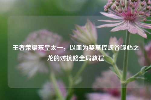 王者荣耀东皇太一,以血为契掌控峡谷噬心之龙的对抗路全局教程
