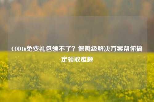 COD16免费礼包领不了？保姆级解决方案帮你搞定领取难题