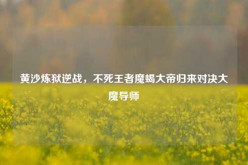 黄沙炼狱逆战,不死王者魔蝎大帝归来对决大魔导师