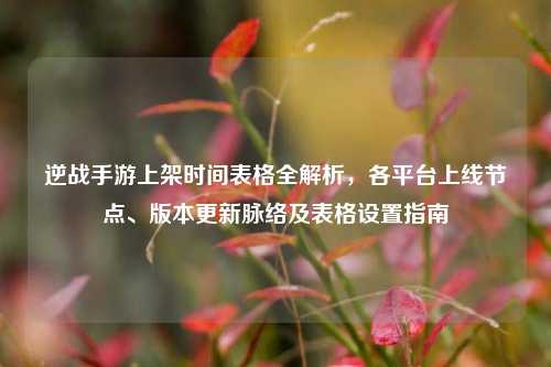 逆战手游上架时间表格全解析,各平台上线节点、版本更新脉络及表格设置指南