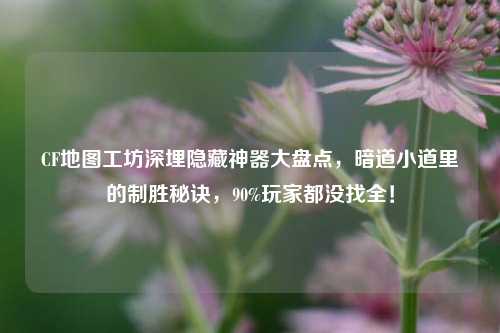 CF地图工坊深埋隐藏神器大盘点,暗道小道里的制胜秘诀,90%玩家都没找全!