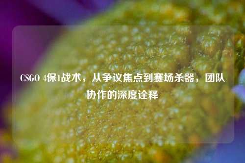 CSGO 4保1战术，从争议焦点到赛场杀器，团队协作的深度诠释