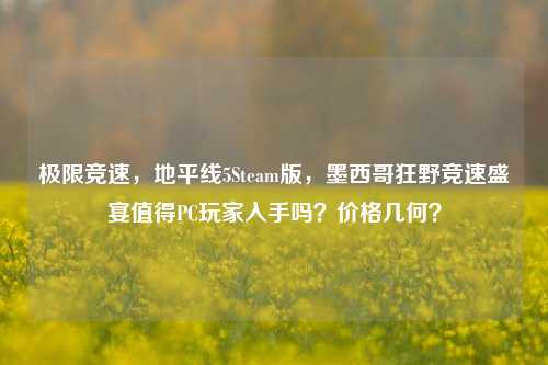 极限竞速,地平线5Steam版,墨西哥狂野竞速盛宴值得PC玩家入手吗?价格几何?